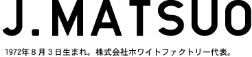 J. MATSUO 1972年8月3日生まれ。株式会社ホワイトファクトリー代表。