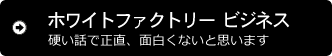 ホワイトファクトリー ビジネス 硬い話で正直、面白くないと思います